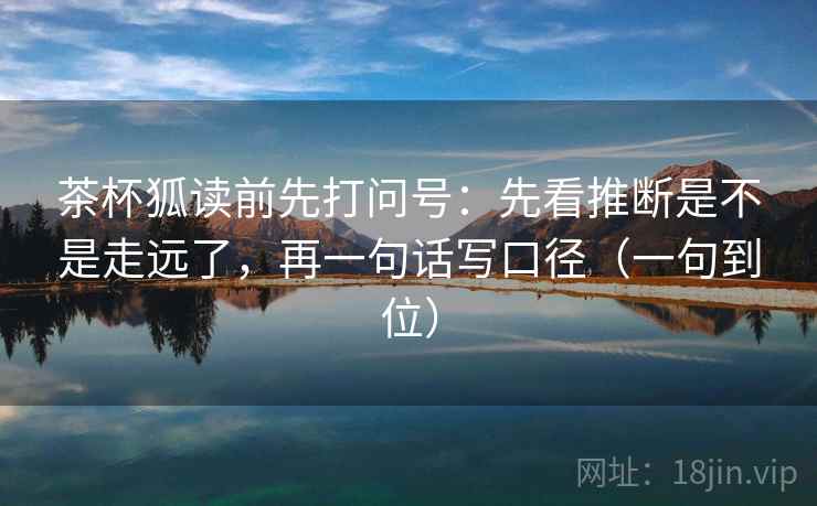 茶杯狐读前先打问号:先看推断是不是走远了,再一句话写口径(一句到位) 茶杯狐读前先打问号:先看推断是不是走远了,再一句话写口径(一句到位)