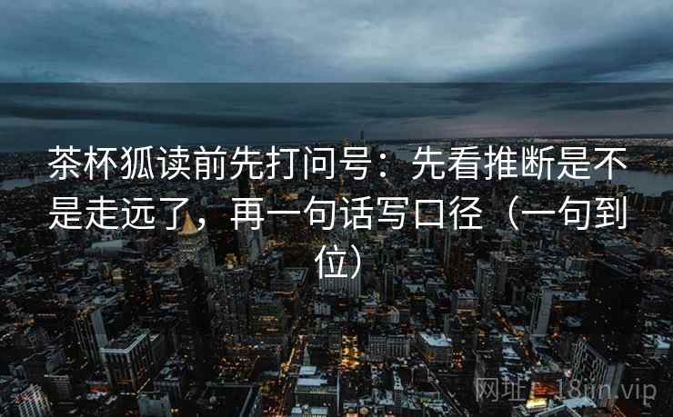 茶杯狐读前先打问号:先看推断是不是走远了,再一句话写口径(一句到位) 茶杯狐读前先打问号:先看推断是不是走远了,再一句话写口径(一句到位)