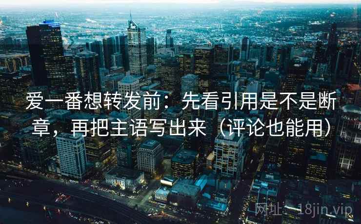 爱一番想转发前：先看引用是不是断章，再把主语写出来（评论也能用）