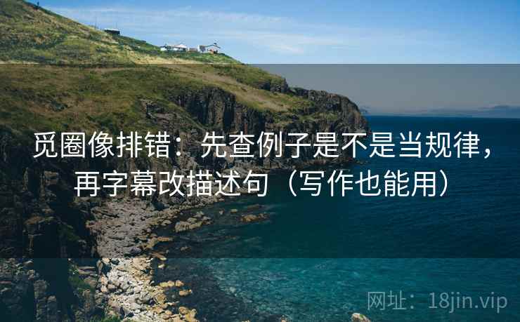 觅圈像排错:先查例子是不是当规律,再字幕改描述句(写作也能用) 觅圈像排错:先查例子是不是当规律,再字幕改描述句(写作也能用)