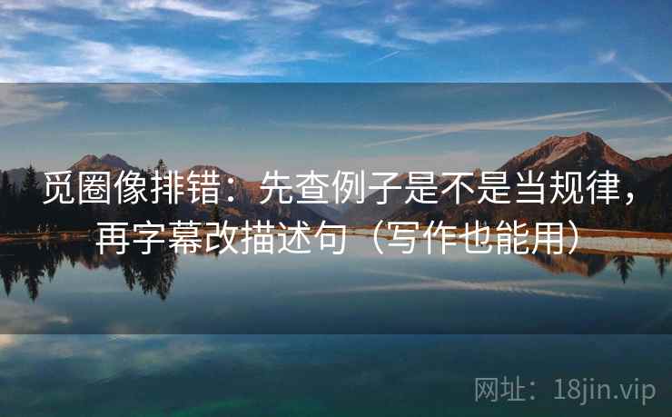 觅圈像排错:先查例子是不是当规律,再字幕改描述句(写作也能用) 觅圈像排错:先查例子是不是当规律,再字幕改描述句(写作也能用)