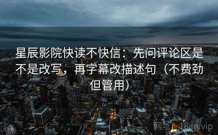 星辰影院快读不快信：先问评论区是不是改写，再字幕改描述句（不费劲但管用）