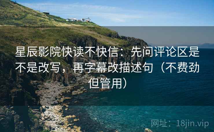 星辰影院快读不快信：先问评论区是不是改写，再字幕改描述句（不费劲但管用）