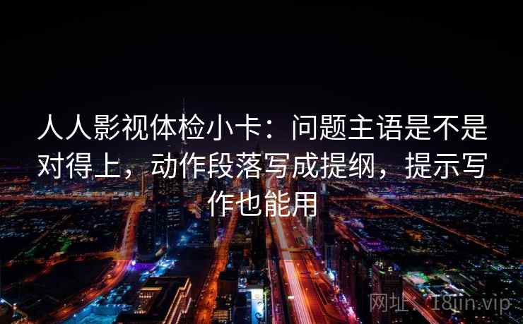 人人影视体检小卡:问题主语是不是对得上,动作段落写成提纲,提示写作也能用 人人影视体检小卡:问题主语是不是对得上,动作段落写成提纲,提示写作也能用