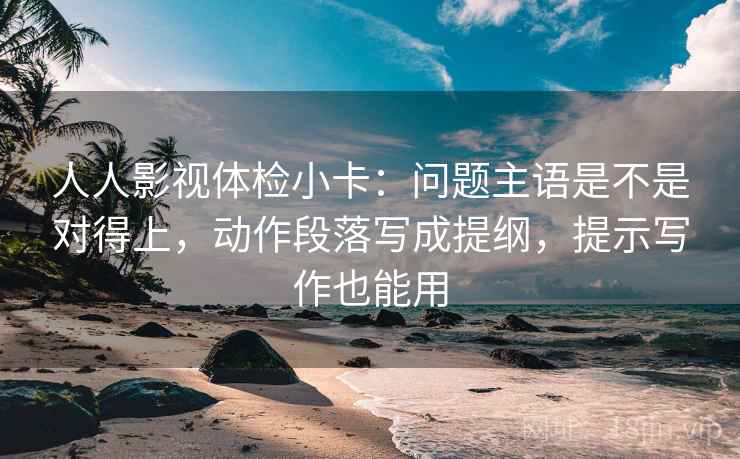 人人影视体检小卡:问题主语是不是对得上,动作段落写成提纲,提示写作也能用 人人影视体检小卡:问题主语是不是对得上,动作段落写成提纲,提示写作也能用