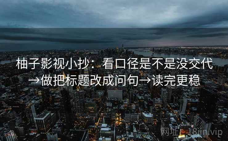 柚子影视小抄:看口径是不是没交代→做把标题改成问句→读完更稳 柚子影视小抄:看口径是不是没交代→做把标题改成问句→读完更稳