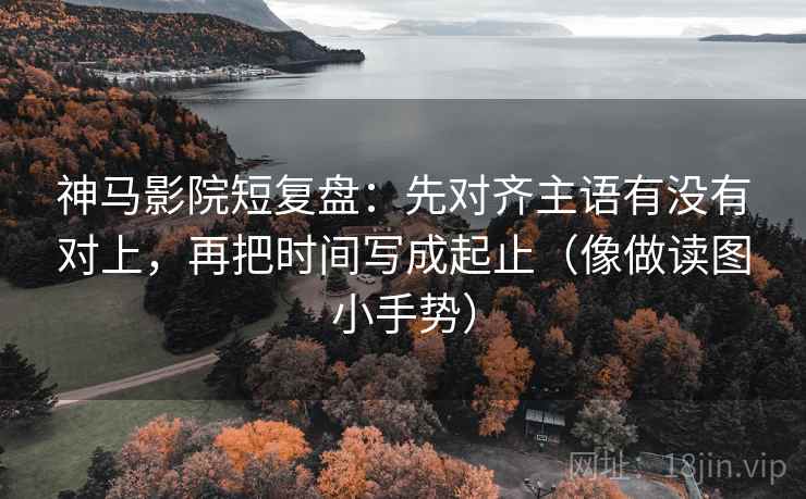 神马影院短复盘：先对齐主语有没有对上，再把时间写成起止（像做读图小手势）
