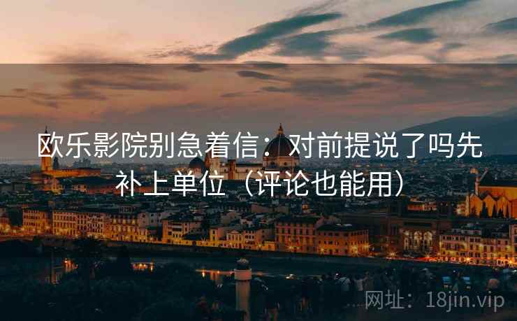 欧乐影院别急着信：对前提说了吗先补上单位（评论也能用）