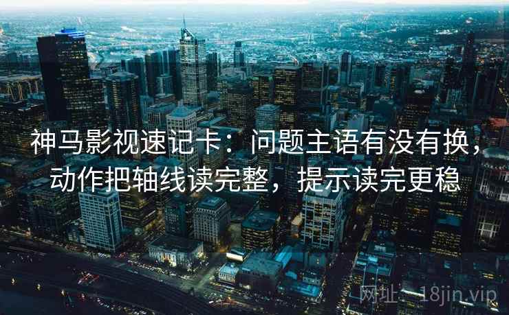 神马影视速记卡:问题主语有没有换,动作把轴线读完整,提示读完更稳 神马影视速记卡:问题主语有没有换,动作把轴线读完整,提示读完更稳