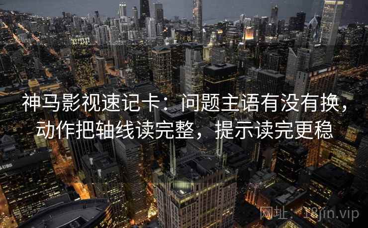 神马影视速记卡:问题主语有没有换,动作把轴线读完整,提示读完更稳 神马影视速记卡:问题主语有没有换,动作把轴线读完整,提示读完更稳