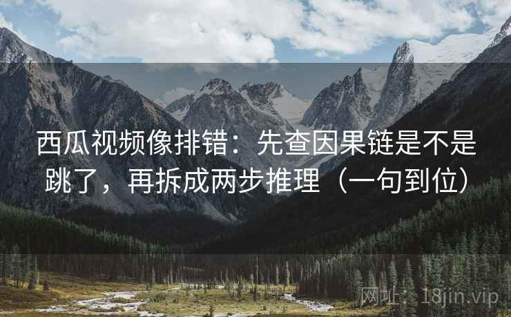 西瓜视频像排错：先查因果链是不是跳了，再拆成两步推理（一句到位）