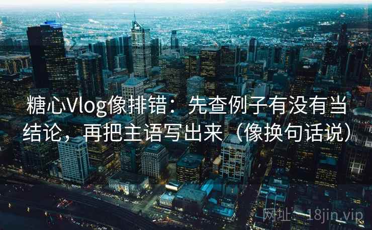 糖心Vlog像排错:先查例子有没有当结论,再把主语写出来(像换句话说) 糖心Vlog像排错:先查例子有没有当结论,再把主语写出来(像换句话说)
