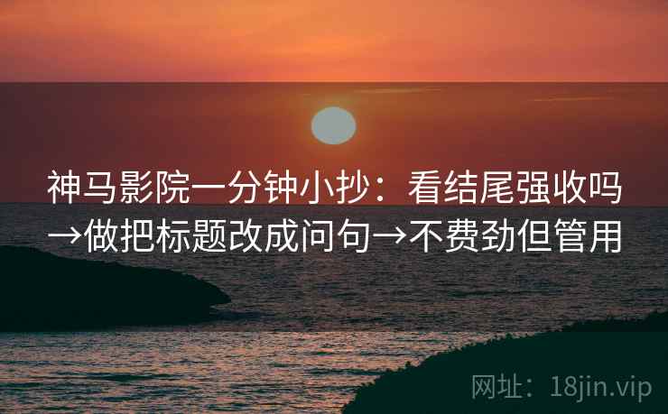 神马影院一分钟小抄：看结尾强收吗→做把标题改成问句→不费劲但管用