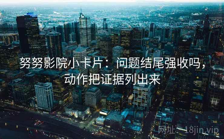 努努影院小卡片:问题结尾强收吗,动作把证据列出来 努努影院小卡片:问题结尾强收吗,动作把证据列出来