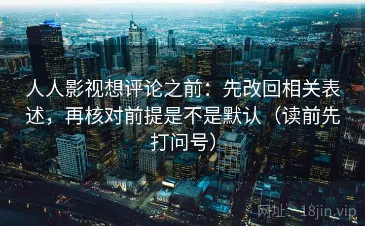 人人影视想评论之前:先改回相关表述,再核对前提是不是默认(读前先打问号) 人人影视想评论之前:先改回相关表述,再核对前提是不是默认(读前先打问号)